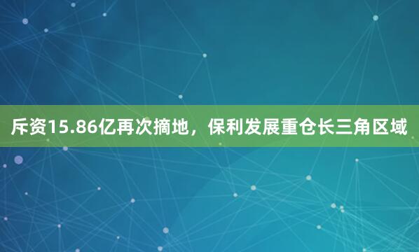 斥资15.86亿再次摘地，保利发展重仓长三角区域