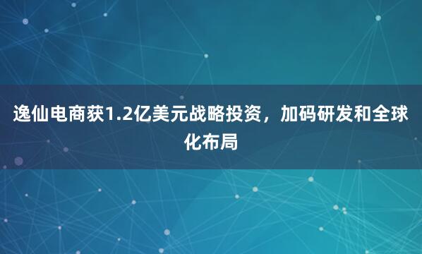 逸仙电商获1.2亿美元战略投资，加码研发和全球化布局
