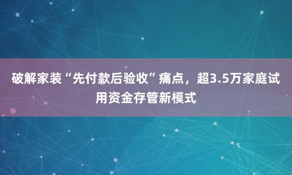破解家装“先付款后验收”痛点，超3.5万家庭试用资金存管新模式