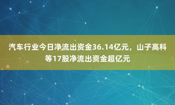 汽车行业今日净流出资金36.14亿元，山子高科等17股净流出资金超亿元