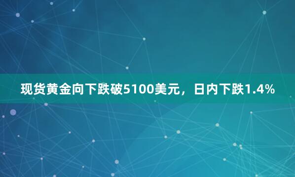 现货黄金向下跌破5100美元，日内下跌1.4%