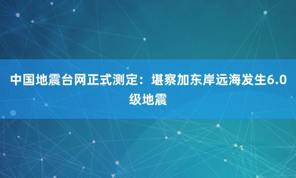 中国地震台网正式测定：堪察加东岸远海发生6.0级地震
