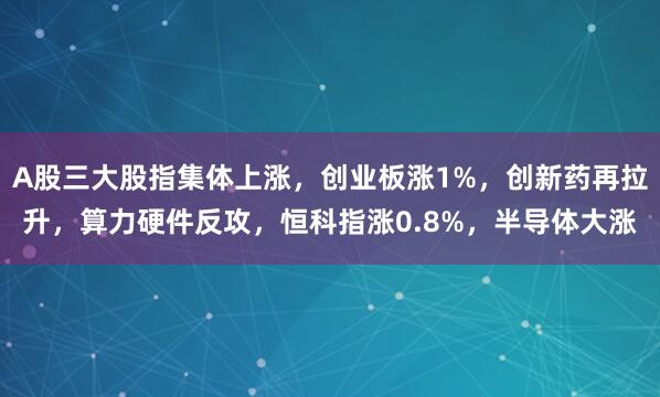 A股三大股指集体上涨，创业板涨1%，创新药再拉升，算力硬件反攻，恒科指涨0.8%，半导体大涨