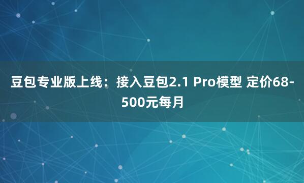 豆包专业版上线：接入豆包2.1 Pro模型 定价68-500元每月