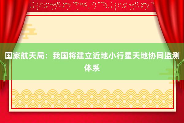 国家航天局：我国将建立近地小行星天地协同监测体系