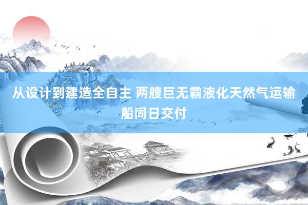 从设计到建造全自主 两艘巨无霸液化天然气运输船同日交付