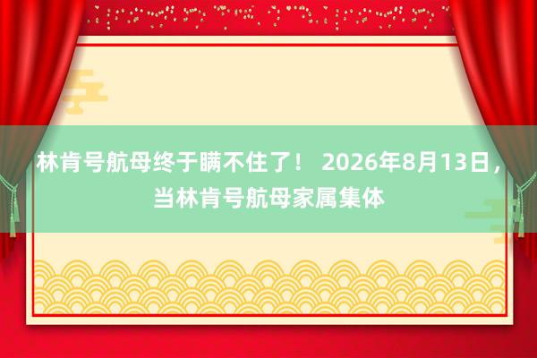 林肯号航母终于瞒不住了！ 2026年8月13日，当林肯号航母家属集体