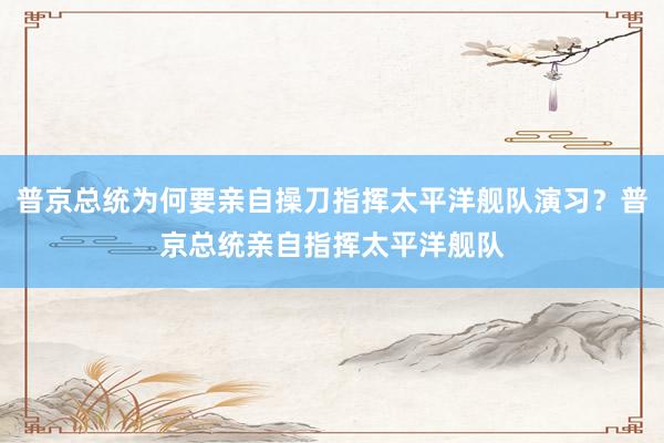 普京总统为何要亲自操刀指挥太平洋舰队演习？普京总统亲自指挥太平洋舰队