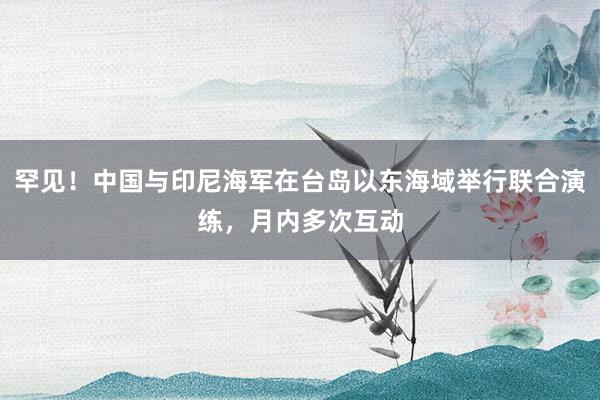 罕见！中国与印尼海军在台岛以东海域举行联合演练，月内多次互动