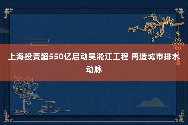 上海投资超550亿启动吴淞江工程 再造城市排水动脉