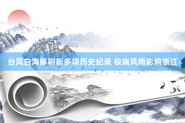 台风白海豚刷新多项历史纪录 极端风雨影响浙江