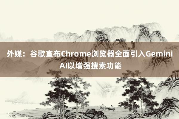 外媒：谷歌宣布Chrome浏览器全面引入Gemini AI以增强搜索功能