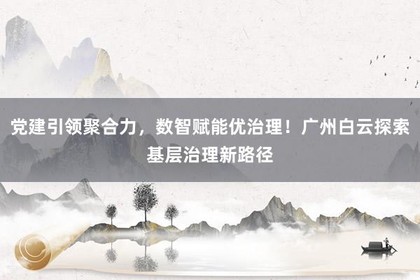 党建引领聚合力，数智赋能优治理！广州白云探索基层治理新路径