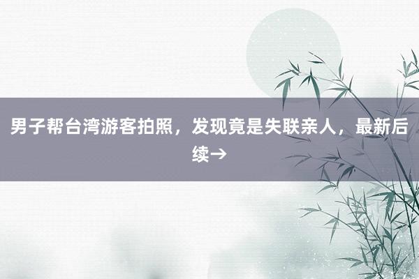 男子帮台湾游客拍照，发现竟是失联亲人，最新后续→