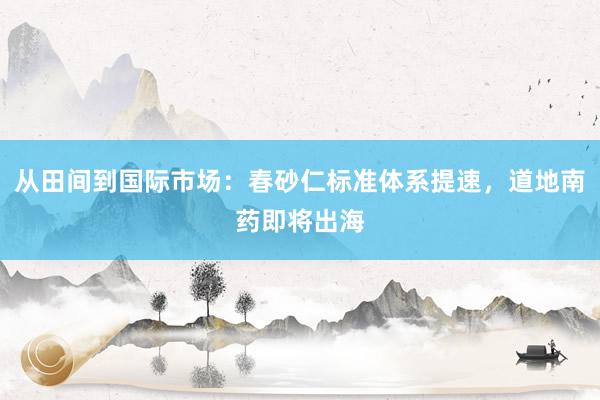 从田间到国际市场：春砂仁标准体系提速，道地南药即将出海