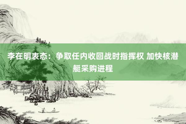 李在明表态：争取任内收回战时指挥权 加快核潜艇采购进程