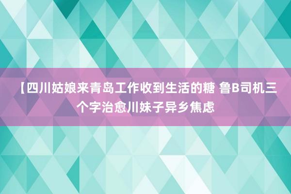 【四川姑娘来青岛工作收到生活的糖 鲁B司机三个字治愈川妹子异乡焦虑