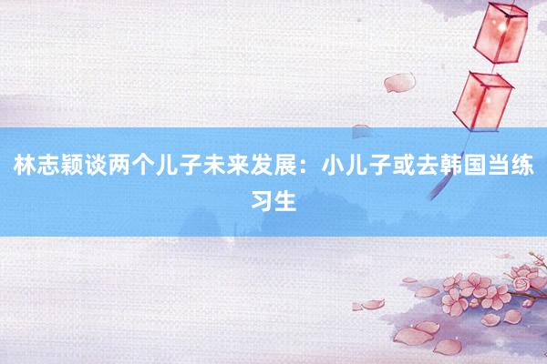 林志颖谈两个儿子未来发展：小儿子或去韩国当练习生