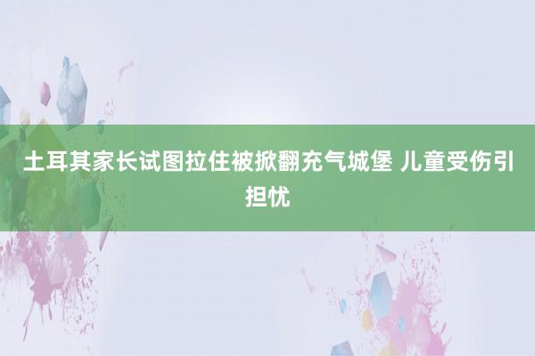 土耳其家长试图拉住被掀翻充气城堡 儿童受伤引担忧