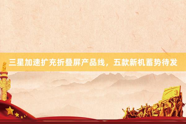 三星加速扩充折叠屏产品线,五款新机蓄势待发