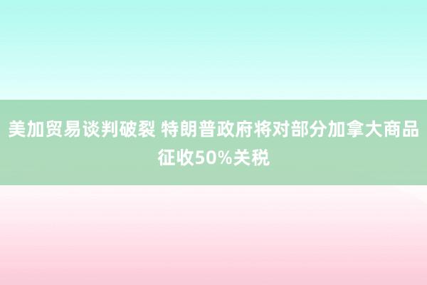 美加贸易谈判破裂 特朗普政府将对部分加拿大商品征收50%关税