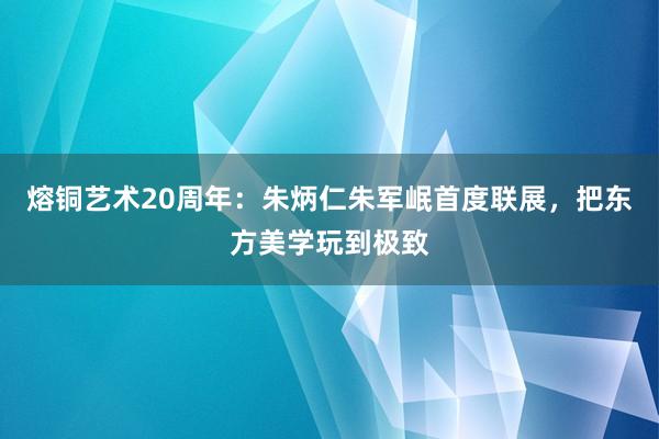 熔铜艺术20周年：朱炳仁朱军岷首度联展，把东方美学玩到极致