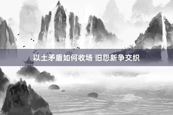 以土矛盾如何收场 旧怨新争交织