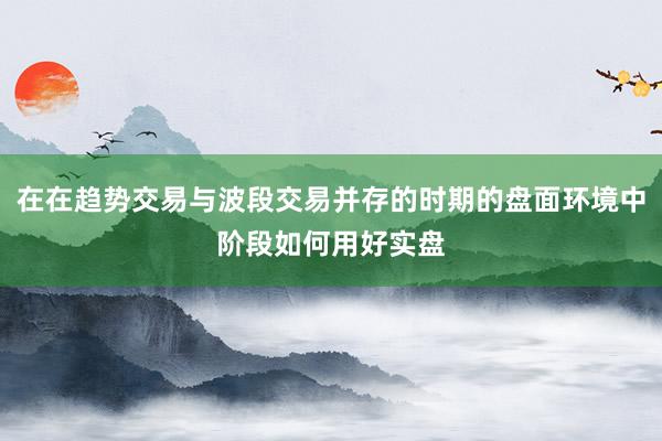在在趋势交易与波段交易并存的时期的盘面环境中阶段如何用好实盘