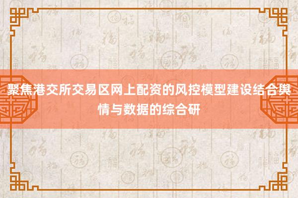 聚焦港交所交易区网上配资的风控模型建设结合舆情与数据的综合研