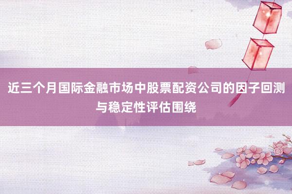 近三个月国际金融市场中股票配资公司的因子回测与稳定性评估围绕