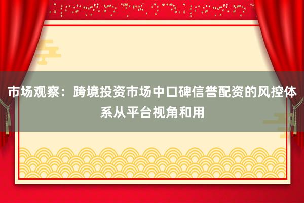 市场观察：跨境投资市场中口碑信誉配资的风控体系从平台视角和用
