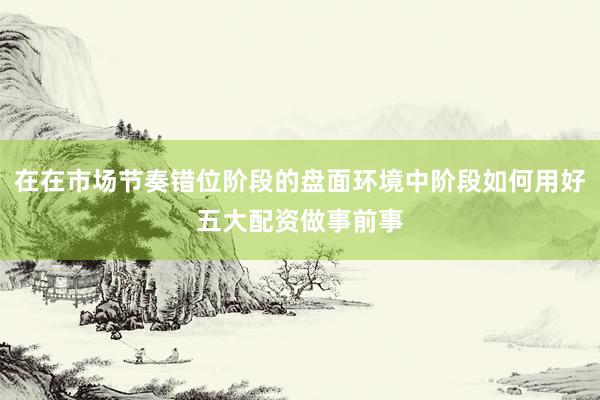 在在市场节奏错位阶段的盘面环境中阶段如何用好五大配资做事前事