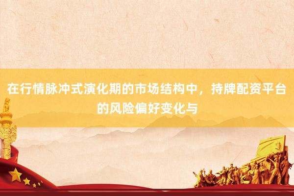 在行情脉冲式演化期的市场结构中，持牌配资平台的风险偏好变化与