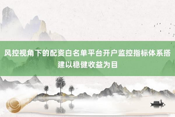风控视角下的配资白名单平台开户监控指标体系搭建以稳健收益为目