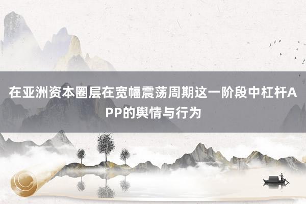 在亚洲资本圈层在宽幅震荡周期这一阶段中杠杆APP的舆情与行为