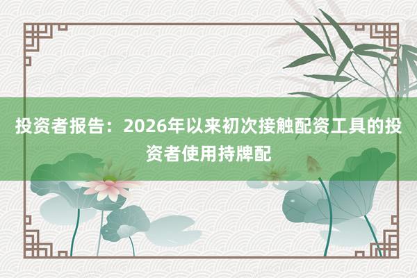 投资者报告：2026年以来初次接触配资工具的投资者使用持牌配