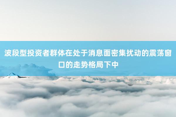 波段型投资者群体在处于消息面密集扰动的震荡窗口的走势格局下中