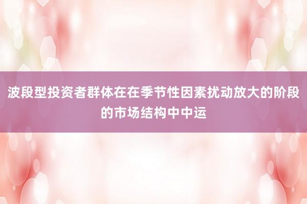 波段型投资者群体在在季节性因素扰动放大的阶段的市场结构中中运