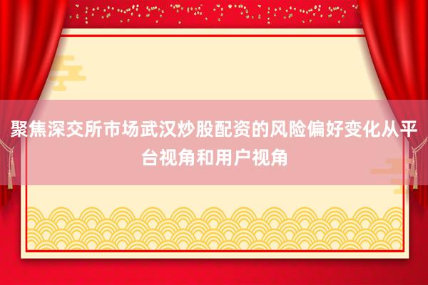 聚焦深交所市场武汉炒股配资的风险偏好变化从平台视角和用户视角