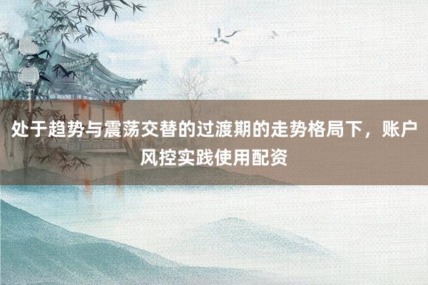 处于趋势与震荡交替的过渡期的走势格局下，账户风控实践使用配资