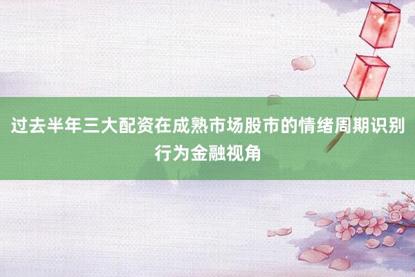 过去半年三大配资在成熟市场股市的情绪周期识别行为金融视角
