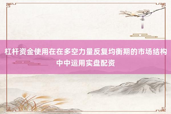 杠杆资金使用在在多空力量反复均衡期的市场结构中中运用实盘配资