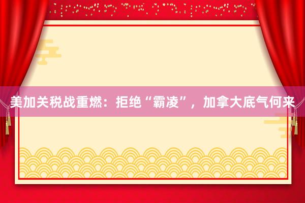 美加关税战重燃:拒绝“霸凌”,加拿大底气何来