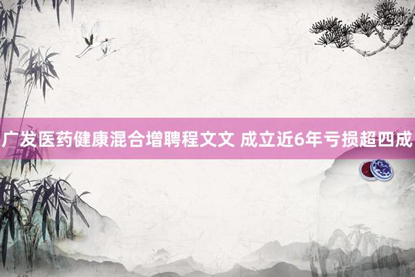 广发医药健康混合增聘程文文 成立近6年亏损超四成
