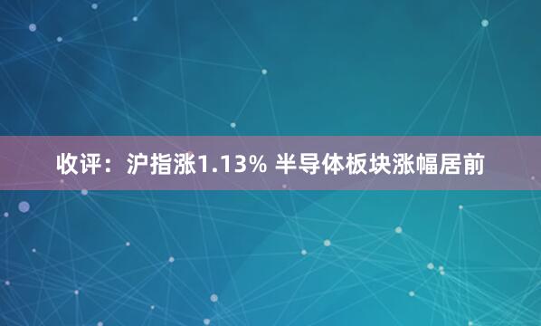 收评：沪指涨1.13% 半导体板块涨幅居前