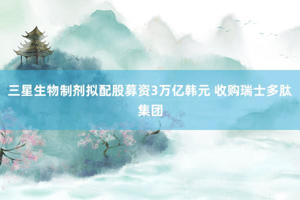三星生物制剂拟配股募资3万亿韩元 收购瑞士多肽集团