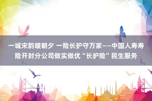 一城宋韵暖朝夕 一险长护守万家——中国人寿寿险开封分公司做实做优“长护险”民生服务