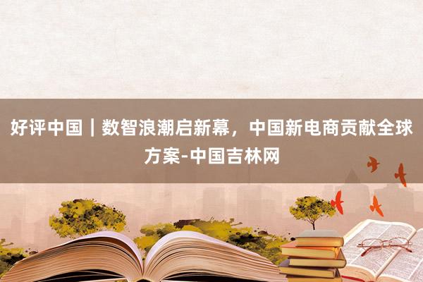 好评中国｜数智浪潮启新幕，中国新电商贡献全球方案-中国吉林网