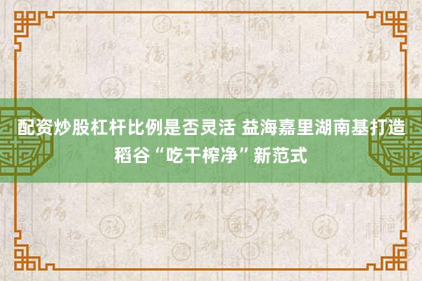 配资炒股杠杆比例是否灵活 益海嘉里湖南基打造稻谷“吃干榨净”新范式