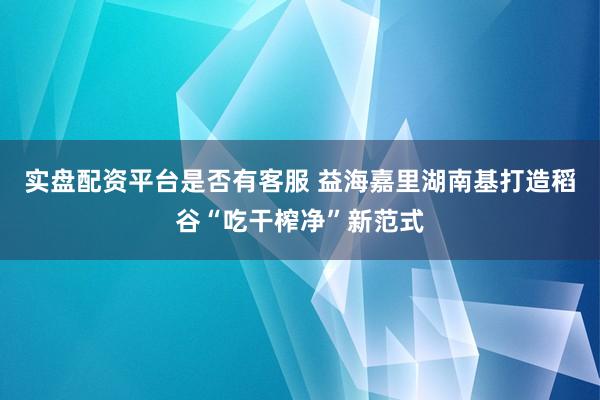 实盘配资平台是否有客服 益海嘉里湖南基打造稻谷“吃干榨净”新范式